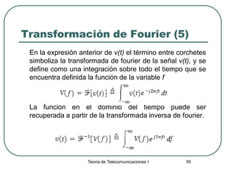 Teoría de Telecomunicaciones I 55
Transformación de Fourier (5)
En la expresión anterior de v(t) el término entre corchetes
simboliza la transformada de fourier de la señal v(t), y se
define como una integración sobre todo el tiempo que se
encuentra definida la función de la variable f
La función en el dominio del tiempo puede ser
recuperada a partir de la transformada inversa de fourier.
 