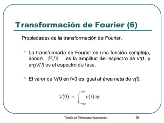 Teoría de Telecomunicaciones I 56
Transformación de Fourier (6)
Propiedades de la transformación de Fourier.
• La transformada de Fourier es una función compleja,
donde es la amplitud del espectro de v(t), y
argV(f) es el espectro de fase.
• El valor de V(f) en f=0 es igual al área neta de v(t).
 
