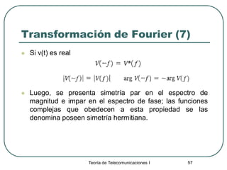 Teoría de Telecomunicaciones I 57
Transformación de Fourier (7)
 Si v(t) es real
 Luego, se presenta simetría par en el espectro de
magnitud e impar en el espectro de fase; las funciones
complejas que obedecen a esta propiedad se las
denomina poseen simetría hermitiana.
 