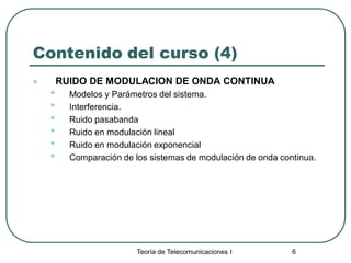 Teoría de Telecomunicaciones I 6
Contenido del curso (4)
 RUIDO DE MODULACION DE ONDA CONTINUA
• Modelos y Parámetros del sistema.
• Interferencia.
• Ruido pasabanda
• Ruido en modulación lineal
• Ruido en modulación exponencial
• Comparación de los sistemas de modulación de onda continua.
 