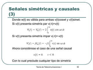 Teoría de Telecomunicaciones I 62
Señales simétricas y causales
(3)
Donde w(t) es válida para ambas v(t)coswt y v(t)sinwt.
Si v(t) presenta simetría par v(-t)=v(t)
Si v(t) presenta simetría impar v(-t)=-v(t)
Ahora considérese el caso de una señal causal
Con lo cual preclude cualquier tipo de simetría
 