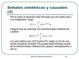 Teoría de Telecomunicaciones I 63
Señales simétricas y causales
(3)
Por lo tanto el espectro está formado por una parte real y
una imaginaria, luego
Integral que se asemeja a la transformada unilateral de
Laplace
La cual implica que v(t)=0 para t<0, luego si v(t) es una
señal causal de energía V(f) puede determinarse a partir
de la transformada unilateral de Laplace reemplazando s
por jw
 