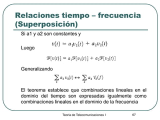 Teoría de Telecomunicaciones I 67
Relaciones tiempo – frecuencia
(Superposición)
Si a1 y a2 son constantes y
Luego
Generalizando
El teorema establece que combinaciones lineales en el
dominio del tiempo son expresadas igualmente como
combinaciones lineales en el dominio de la frecuencia
 