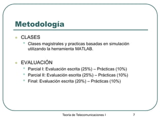 Teoría de Telecomunicaciones I 7
Metodología
 CLASES
• Clases magistrales y practicas basadas en simulación
utilizando la herramienta MATLAB.
 EVALUACIÓN
• Parcial I: Evaluación escrita (25%) – Prácticas (10%)
• Parcial II: Evaluación escrita (25%) – Prácticas (10%)
• Final: Evaluación escrita (20%) – Prácticas (10%)
 