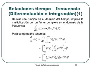 Teoría de Telecomunicaciones I 77
Relaciones tiempo – frecuencia
(Diferenciación e integración)(1)
Derivar una función en el dominio del tiempo, implica la
multiplicación por un factor complejo en el dominio de la
frecuencia
Para comprobarlo tenemos
 