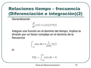 Teoría de Telecomunicaciones I 78
Relaciones tiempo – frecuencia
(Diferenciación e integración)(2)
Generalizando
Integrar una función en el dominio del tiempo, implica la
división por un factor complejo en el dominio de la
frecuencia
si
 
