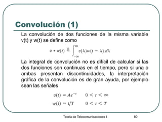 Teoría de Telecomunicaciones I 80
Convolución (1)
La convolución de dos funciones de la misma variable
v(t) y w(t) se define como
La integral de convolución no es difícil de calcular si las
dos funciones son continuas en el tiempo, pero si una o
ambas presentan discontinuidades, la interpretación
gráfica de la convolución es de gran ayuda, por ejemplo
sean las señales
 