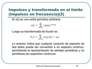 Teoría de Telecomunicaciones I 90
Impulsos y transformada en el límite
(Impulsos en frecuencia)(2)
Si v(t) es una señal periódica arbitraria
Luego su transformada de fourier es
Lo anterior indica que cualquier conjunto de espectro de
dos lados puede ser convertido a un espectro continuo,
permitiendo la representación de señales periódicas y no
periódicas por espectros continuos.
 