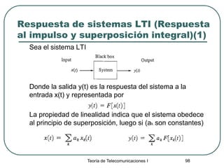 Teoría de Telecomunicaciones I 98
Respuesta de sistemas LTI (Respuesta
al impulso y superposición integral)(1)
Sea el sistema LTI
Donde la salida y(t) es la respuesta del sistema a la
entrada x(t) y representada por
La propiedad de linealidad indica que el sistema obedece
al principio de superposición, luego si (ak son constantes)
 