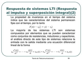 Teoría de Telecomunicaciones I 99
Respuesta de sistemas LTI (Respuesta
al impulso y superposición integral)(2)
La propiedad de invarianza en el tiempo del sistema
indica que las características del sistema permanecen
fijas con el tiempo, por lo tanto
La mayoría de los sistemas LTI son sistemas
compuestos por elementos que se pueden caracterizar
como conjuntos de resistencias, inductores y capacitores,
el análisis directo de este tipo de sistemas relaciona la
entrada con la salida mediante una ecuación diferencial
lineal de la forma
 