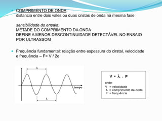  COMPRIMENTO DE ONDA
distancia entre dois vales ou duas cristas de onda na mesma fase
sensibilidade do ensaio:
METADE DO COMPRIMENTO DA ONDA
DEFINE A MENOR DESCONTINUIDADE DETECTÁVEL NO ENSAIO
POR ULTRASSOM
 Frequência fundamental: relação entre espessura do cirstal, velocidade
e frequência – F= V / 2e
 