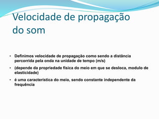 Velocidade de propagação
do som
• Definimos velocidade de propagação como sendo a distância
percorrida pela onda na unidade de tempo (m/s)
• (depende da propriedade física do meio em que se desloca, modulo de
elasticidade)
• é uma característica do meio, sendo constante independente da
frequência
 
