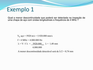 Exemplo 1
Qual a menor descontinuidade que poderá ser detectada na inspeção de
uma chapa de aço com ondas longitudinais e frequência de 4 MHz ?
VL aço = 5920 m/s = 5.920.000 mm/s
f = 4 MHz = 4.000.000 Hz
 = V / f  = 5920.000__  = 1,48 mm
4.000.000
A menor descontinuidade detectável será de /2 = 0,74 mm
 