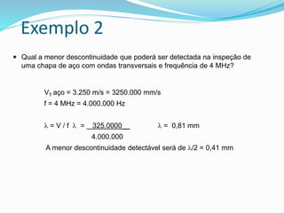 Exemplo 2
 Qual a menor descontinuidade que poderá ser detectada na inspeção de
uma chapa de aço com ondas transversais e frequência de 4 MHz?
VT aço = 3.250 m/s = 3250.000 mm/s
f = 4 MHz = 4.000.000 Hz
 = V / f  = 325.0000__  = 0,81 mm
4.000.000
A menor descontinuidade detectável será de /2 = 0,41 mm
 