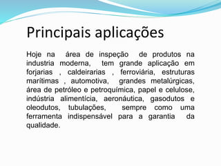 Hoje na área de inspeção de produtos na
industria moderna, tem grande aplicação em
forjarias , caldeirarias , ferroviária, estruturas
marítimas , automotiva, grandes metalúrgicas,
área de petróleo e petroquímica, papel e celulose,
indústria alimentícia, aeronáutica, gasodutos e
oleodutos, tubulações, sempre como uma
ferramenta indispensável para a garantia da
qualidade.
Principais aplicações
 
