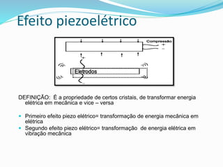 Efeito piezoelétrico
DEFINIÇÃO: É a propriedade de certos cristais, de transformar energia
elétrica em mecânica e vice – versa
 Primeiro efeito piezo elétrico= transformação de energia mecânica em
elétrica
 Segundo efeito piezo elétrico= transformação de energia elétrica em
vibração mecânica
 
