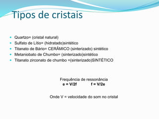 Tipos de cristais
 Quartzo= (cristal natural)
 Sulfato de Lítio= (hidratado)sintético
 Titanato de Bário= CERÂMICO (sinterizado) sintético
 Metaniobato de Chumbo= (sinterizado)sintético
 Titanato zirconato de chumbo =(sinterizado)SINTÉTICO
Frequência de ressonância
e = V/2f f = V/2e
Onde V = velocidade do som no cristal
 
