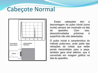 Cabeçote Normal
Esses cabeçotes tem a
desvantagem do pulso inicial (zona
morta) sempre ser mostrado na tela
do aparelho. Com isso,
descontinuidades próximas à
superfície não são detectadas.
O pulso inicial é característica do
método pulso-eco, onde parte das
vibrações do cristal, que estão
sendo transmitidas para a peça,
também gera sinal elétrico, que é
convertido em imagem gráfica na
tela do aparelho.
 