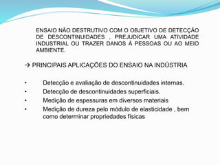 ENSAIO NÃO DESTRUTIVO COM O OBJETIVO DE DETECÇÃO
DE DESCONTINUIDADES , PREJUDICAR UMA ATIVIDADE
INDUSTRIAL OU TRAZER DANOS À PESSOAS OU AO MEIO
AMBIENTE.
 PRINCIPAIS APLICAÇÕES DO ENSAIO NA INDÚSTRIA
• Detecção e avaliação de descontinuidades internas.
• Detecção de descontinuidades superficiais.
• Medição de espessuras em diversos materiais
• Medição de dureza pelo módulo de elasticidade , bem
como determinar propriedades físicas
 