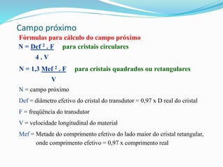 Campo próximo
Fórmulas para cálculo do campo próximo
N = Def 2 . F para cristais circulares
4 . V
N = 1,3 Mef 2 . F para cristais quadrados ou retangulares
V
N = campo próximo
Def = diâmetro efetivo do cristal do transdutor = 0,97 x D real do cristal
F = freqüência do transdutor
V = velocidade longitudinal do material
Mef = Metade do comprimento efetivo do lado maior do cristal retangular,
onde comprimento efetivo = 0,97 x comprimento real
 