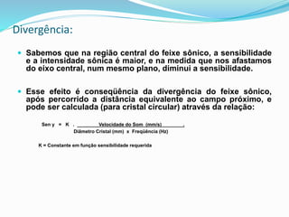 Divergência:
 Sabemos que na região central do feixe sônico, a sensibilidade
e a intensidade sônica é maior, e na medida que nos afastamos
do eixo central, num mesmo plano, diminui a sensibilidade.
 Esse efeito é conseqüência da divergência do feixe sônico,
após percorrido a distância equivalente ao campo próximo, e
pode ser calculada (para cristal circular) através da relação:
Sen y = K . Velocidade do Som (mm/s) .
Diâmetro Cristal (mm) x Freqüência (Hz)
K = Constante em função sensibilidade requerida
 