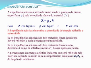 Impedância acústica
A impedância acústica é definida como sendo o produto da massa
específica ( ρ ) pela velocidade sônica do material ( V )
Z = ρ . V
Com Z em Kg/m2s ρ em Kg/m3 e V em m/s
A impedância acústica determina a quantidade de energia refletida e
transmitida.
Se as impedâncias acústicas de dois materiais forem iguais não
haverá reflexão, e toda a energia será transmitida.
Se as impedâncias acústicas de dois materiais forem muito
diferentes ( como na interface metal-ar ) haverá apenas reflexão.
A porcentagem da energia acústica incidente que será refletida pela
interface depende da razão entre as impedâncias acústicas ( Z2/Z1 ) e
do ângulo de incidência.
 