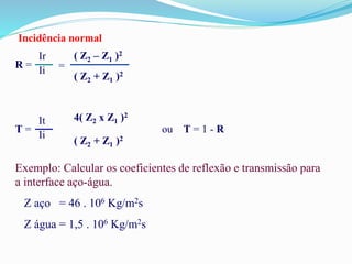 Incidência normal
R =
Ir
Ii =
( Z2 – Z1 )2
( Z2 + Z1 )2
T =
It
Ii
4( Z2 x Z1 )2
( Z2 + Z1 )2
ou T = 1 - R
Exemplo: Calcular os coeficientes de reflexão e transmissão para
a interface aço-água.
Z aço = 46 . 106 Kg/m2s
Z água = 1,5 . 106 Kg/m2s
 