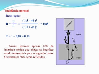 Incidência normal
Resolução:
R =
Ir
Ii =
( 1,5 – 46 )2
( 1,5 + 46 )2
= 0,88
T = 1 – 0,88 = 0,12
Assim, teremos apenas 12% da
interface sônica que chega na interface
sendo transmitida para o segundo meio.
Os restantes 88% serão refletidos.
 