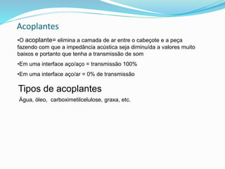 Acoplantes
•O acoplante= elimina a camada de ar entre o cabeçote e a peça
fazendo com que a impedância acústica seja diminuída a valores muito
baixos e portanto que tenha a transmissão de som
•Em uma interface aço/aço = transmissão 100%
•Em uma interface aço/ar = 0% de transmissão
Água, óleo, carboximetilcelulose, graxa, etc.
Tipos de acoplantes
 