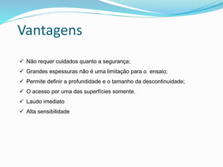 Vantagens
 Não requer cuidados quanto a segurança;
 Grandes espessuras não é uma limitação para o ensaio;
 Permite definir a profundidade e o tamanho da descontinuidade;
 O acesso por uma das superfícies somente.
 Laudo imediato
 Alta sensibilidade
 