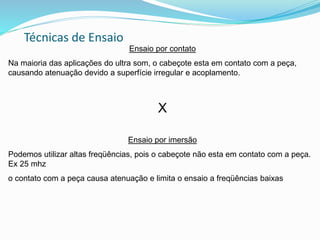 Técnicas de Ensaio
Ensaio por contato
Na maioria das aplicações do ultra som, o cabeçote esta em contato com a peça,
causando atenuação devido a superfície irregular e acoplamento.
X
Ensaio por imersão
Podemos utilizar altas freqüências, pois o cabeçote não esta em contato com a peça.
Ex 25 mhz
o contato com a peça causa atenuação e limita o ensaio a freqüências baixas
 