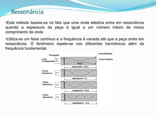 Ressonância
•Este método baseia-se no fato que uma onda elástica entra em ressonância
quando a espessura da peça é igual a um número inteiro de meios
comprimento de onda
•Utiliza-se um feixe contínuo e a frequência é variada até que a peça entre em
ressonância. O fenômeno repete-se nos diferentes harmônicos além da
frequência fundamental.
 