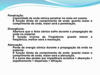 Penetração:
Capacidade da onda sônica penetrar no meio em exame.
É função direta do comprimento de onda: quanto maior o
comprimento de onda, maior será a penetração.
Divergência:
Abertura que o feixe sônico sofre durante a propagação da
onda no material.
É função inversa da Freqüência: quanto menor a
freqüência, melhor será a resolução.
Atenuação:
Perda de energia sônica durante a propagação da onda no
material.
É função direta do comprimento de onda: quanto maior o
comprimento de onda, maior será a atenuação.
É a soma das perdas por impedância acústica + absorção +
espalhamento + dispersão + difração.
 