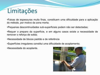 Limitações
•Faixas de espessuras muito finas, constituem uma dificuldade para a aplicação
do método, por motivo da zona morta;
•Pequenas descontinuidades sub-superficiais podem não ser detectadas;
•Requer o preparo da superfície, e em alguns casos existe a necessidade de
remover o reforço de solda;
•Necessidade de blocos padrão e de referência
•Superfícies irregulares constitui uma dificuldade de acoplamento;
•Necessidade do acoplante.
 