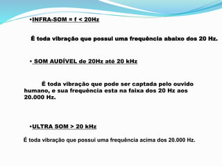 •INFRA-SOM = f < 20Hz
É toda vibração que possui uma frequência abaixo dos 20 Hz.
• SOM AUDÍVEL de 20Hz até 20 kHz
É toda vibração que pode ser captada pelo ouvido
humano, e sua frequência esta na faixa dos 20 Hz aos
20.000 Hz.
•ULTRA SOM > 20 kHz
É toda vibração que possui uma frequência acima dos 20.000 Hz.
 