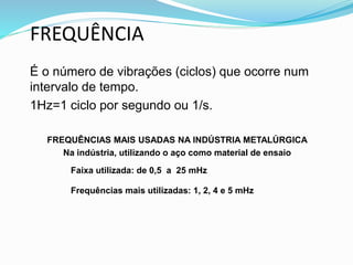 FREQUÊNCIA
É o número de vibrações (ciclos) que ocorre num
intervalo de tempo.
1Hz=1 ciclo por segundo ou 1/s.
FREQUÊNCIAS MAIS USADAS NA INDÚSTRIA METALÚRGICA
Na indústria, utilizando o aço como material de ensaio
Faixa utilizada: de 0,5 a 25 mHz
Frequências mais utilizadas: 1, 2, 4 e 5 mHz
 