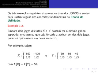 introdu¸c˜ao
breves no¸c˜oes acerca da teoria da utilidade
alguns conceitos em seguros sob uma perspectiva da utilidade
elementos de seguro
Os trˆes exemplos seguintes situam-se na ´area dos JOGOS e servem
para ilustrar alguns dos conceitos fundamentais na Teoria da
Utilidade.
Exemplo 1.2.
Embora dois jogos distintos X e Y possam ter o mesmo ganho
esperado, uma pessoa que seja for¸cada a aceitar um dos dois jogos,
preferir´a tipicamente um deles ao outro.
Por exemplo, sejam
X :
500 −400
1/2 1/2
e Y :
60 50 40
1/3 1/3 1/3
com E[X] = E[Y ] = 50.
10 / 57
 