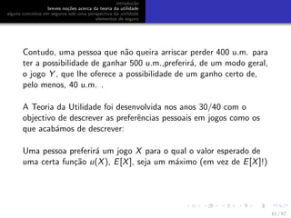 introdu¸c˜ao
breves no¸c˜oes acerca da teoria da utilidade
alguns conceitos em seguros sob uma perspectiva da utilidade
elementos de seguro
Contudo, uma pessoa que n˜ao queira arriscar perder 400 u.m. para
ter a possibilidade de ganhar 500 u.m.,preferir´a, de um modo geral,
o jogo Y , que lhe oferece a possibilidade de um ganho certo de,
pelo menos, 40 u.m. .
A Teoria da Utilidade foi desenvolvida nos anos 30/40 com o
objectivo de descrever as preferˆencias pessoais em jogos como os
que acab´amos de descrever:
Uma pessoa preferir´a um jogo X para o qual o valor esperado de
uma certa fun¸c˜ao u(X), E[X], seja um m´aximo (em vez de E[X]!)
11 / 57
 