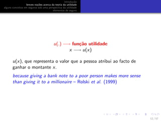 introdu¸c˜ao
breves no¸c˜oes acerca da teoria da utilidade
alguns conceitos em seguros sob uma perspectiva da utilidade
elementos de seguro
u(.) −→ fun¸c˜ao utilidade
x −→ u(x)
u(x), que representa o valor que a pessoa atribui ao facto de
ganhar o montante x.
because giving a bank note to a poor person makes more sense
than giving it to a millionaire – Rolski et al. (1999)
12 / 57
 