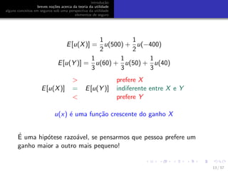 introdu¸c˜ao
breves no¸c˜oes acerca da teoria da utilidade
alguns conceitos em seguros sob uma perspectiva da utilidade
elementos de seguro
E[u(X)] =
1
2
u(500) +
1
2
u(−400)
E[u(Y )] =
1
3
u(60) +
1
3
u(50) +
1
3
u(40)
> prefere X
E[u(X)] = E[u(Y )] indiferente entre X e Y
< prefere Y
u(x) ´e uma fun¸c˜ao crescente do ganho X
´E uma hip´otese razo´avel, se pensarmos que pessoa prefere um
ganho maior a outro mais pequeno!
13 / 57
 