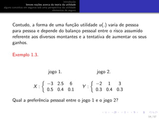 introdu¸c˜ao
breves no¸c˜oes acerca da teoria da utilidade
alguns conceitos em seguros sob uma perspectiva da utilidade
elementos de seguro
Contudo, a forma de uma fun¸c˜ao utilidade u(.) varia de pessoa
para pessoa e depende do balan¸co pessoal entre o risco assumido
referente aos diversos montantes e a tentativa de aumentar os seus
ganhos.
Exemplo 1.3.
jogo 1. jogo 2.
X :
−3 2.5 6
0.5 0.4 0.1
Y :
−2 1 3
0.3 0.4 0.3
Qual a preferˆencia pessoal entre o jogo 1 e o jogo 2?
14 / 57
 