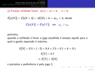 introdu¸c˜ao
breves no¸c˜oes acerca da teoria da utilidade
alguns conceitos em seguros sob uma perspectiva da utilidade
elementos de seguro
a) Fun¸c˜ao utilidade linear: u(x) = ax + b, a > 0.
E[u(X)] = E[aX + b] = aE[X] + b = aµX
+ b, donde
E[u(X)] > E[u(Y )] sse µX
> µY
portanto,
quando a utilidade ´e linear o jogo escolhido ´e sempre aquele para o
qual o ganho esperado ´e m´aximo.
E[X] = 0.5 × (−3) + 0.4 × 2.5 + 0.1 × 6 = 0.1
E[Y ] = 0.7
⇒ E[Y ] > E[X]
e portanto a preferˆencia ´e pelo jogo 2.
15 / 57
 