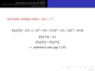 introdu¸c˜ao
breves no¸c˜oes acerca da teoria da utilidade
alguns conceitos em seguros sob uma perspectiva da utilidade
elementos de seguro
b) Fun¸c˜ao utilidade c´ubica: u(x) = x3
E[u(X)] = 0.5 × (−3)3
+ 0.4 × (2.5)3
+ 0.1 × (6)3
= 14.35
E[u(Y )] = 6.1
E[u(X)] > E[u(Y )]
⇒ preferˆencia pelo jogo 1 (X)
16 / 57
 