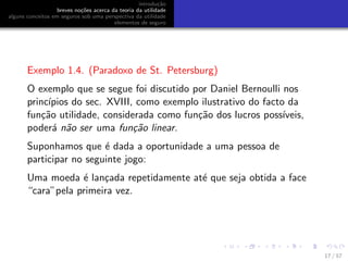 introdu¸c˜ao
breves no¸c˜oes acerca da teoria da utilidade
alguns conceitos em seguros sob uma perspectiva da utilidade
elementos de seguro
Exemplo 1.4. (Paradoxo de St. Petersburg)
O exemplo que se segue foi discutido por Daniel Bernoulli nos
princ´ıpios do sec. XVIII, como exemplo ilustrativo do facto da
fun¸c˜ao utilidade, considerada como fun¸c˜ao dos lucros poss´ıveis,
poder´a n˜ao ser uma fun¸c˜ao linear.
Suponhamos que ´e dada a oportunidade a uma pessoa de
participar no seguinte jogo:
Uma moeda ´e lan¸cada repetidamente at´e que seja obtida a face
“cara”pela primeira vez.
17 / 57
 