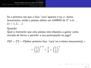 introdu¸c˜ao
breves no¸c˜oes acerca da teoria da utilidade
alguns conceitos em seguros sob uma perspectiva da utilidade
elementos de seguro
Se a primeira vez que a face “cara”aparece ´e no n−´esimo
lan¸camento, ent˜ao a pessoa obtem um GANHO de 2n u.m. ,
(n = 1, 2, . . .)
Quest˜ao:
Qual o montante que uma pessoa est´a disposta a gastar como
entrada de forma a permitir a sua participa¸c˜ao no jogo?
P[X = 2n
] = P[obter primeira face “cara”no n-´esimo lan¸camento] =
=
1
2
n−1
×
1
2
=
1
2
n
18 / 57
 