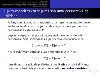introdu¸c˜ao
breves no¸c˜oes acerca da teoria da utilidade
alguns conceitos em seguros sob uma perspectiva da utilidade
elementos de seguro
alguns conceitos em seguros sob uma perspectiva da
utilidade
A fun¸c˜ao utilidade, u(.), associada a um agente de decis˜ao, pode
ent˜ao ser usada com o objectivo de comparar duas perspectivas
econ´omicas aleat´orias X e Y .
Seja w a riqueza que possui determinado agente de decis˜ao
econ´omica. Ser´a seleccionada a perspectiva econ´omica X se
E[u(w + X)] > E[u(w + Y )]
e ser´a indiferente entre as duas perspectivas X e Y se
E[u(w + X)] = E[u(w + Y )]
quer dizer, a rela¸c˜ao de preferˆencia qualitativa ou de indiferen¸ca
pode ser substitu´ıda por uma compara¸c˜ao num´erica consistente.
20 / 57
 