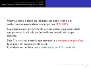 introdu¸c˜ao
breves no¸c˜oes acerca da teoria da utilidade
alguns conceitos em seguros sob uma perspectiva da utilidade
elementos de seguro
Vejamos como a teoria da utilidade nos pode levar a um
conhecimento aprofundado no campo dos SEGUROS.
Suponhamos que um agente de decis˜ao possui uma propriedade
que pode ser daniﬁcada ou destru´ıda no per´ıodo de tempo
seguinte.
Seja X a vari´avel aleat´oria que representa o montante de preju´ızos
(que pode ser eventualmente zero).
Consideremos tamb´em que a distribui¸c˜ao de X ´e conhecida.
21 / 57
 