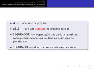 introdu¸c˜ao
breves no¸c˜oes acerca da teoria da utilidade
alguns conceitos em seguros sob uma perspectiva da utilidade
elementos de seguro
X −→ montante de preju´ızo
E[X] −→ preju´ızo esperado no pr´oximo per´ıodo.
SEGURADOR −→ organiza¸c˜ao que ajuda a reduzir as
consequˆencias ﬁnanceiras do dano ou destrui¸c˜ao da
propriedade.
SEGURADO −→ dono da propriedade sujeita a risco
22 / 57
 