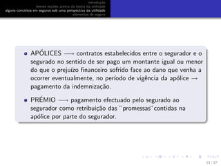 introdu¸c˜ao
breves no¸c˜oes acerca da teoria da utilidade
alguns conceitos em seguros sob uma perspectiva da utilidade
elementos de seguro
AP´OLICES −→ contratos estabelecidos entre o segurador e o
segurado no sentido de ser pago um montante igual ou menor
do que o preju´ızo ﬁnanceiro sofrido face ao dano que venha a
ocorrer eventualmente, no per´ıodo de vigˆencia da ap´olice →
pagamento da indemniza¸c˜ao.
PR´EMIO −→ pagamento efectuado pelo segurado ao
segurador como retribui¸c˜ao das ”promessas”contidas na
ap´olice por parte do segurador.
23 / 57
 