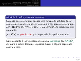 introdu¸c˜ao
breves no¸c˜oes acerca da teoria da utilidade
alguns conceitos em seguros sob uma perspectiva da utilidade
elementos de seguro
princ´ıpio do valor justo (ou esperado)
Supondo que o segurador adopta uma fun¸c˜ao de utilidade linear
com o objectivo de estabelecer o pr´emio a ser pago pelo segurado,
o PRINC´IPIO DO VALOR JUSTO ou ESPERADO estabelece esse
montante.
µ = E[X] → pr´emio puro para o per´ıodo da ap´olice em causa.
Este montante ´e incrementado de alguma sobrecarga (ou CARGA)
de forma a cobrir despesas, impostos, lucros e alguma seguran¸ca
contra o risco.
24 / 57
 